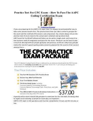 Practice Test For CPC Exam – How To Pass The AAPC
               Coding Certification Exam



                                   By: Katherine Dawson
If you are preparing for the AAPC CPC exam then it is always recommended for you to
take some practice exams first. The practice tests that you take in order to prepare for
the exam and the method of the exam is very important. You should always rely on the
practice tests that are close to the actual exam schedule and question level.
AAPC exam for Certified Professional Coder can be quite a tough exam and many of us
feel extreme need of integrated assistance for the exam. The exam can be hard to pass
in the first attempt without proper guidance and practice, and that is why many people
realize the need of a good quality practice exam to prepare for the exam in their second
attempt for it.




A good practice exam should fully prepare its examinee for the real exam. Knowing what
to expect and not being surprised on exam day are important.
AAPC's CPC exam is 150 questions and must be completed in 5 hours and 40 minutes or
less.
 
