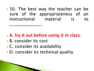  30. The best way the teacher can be
sure of the appropriateness of an
instructional material is to
_______________.
 A. try it out before using it in class.
 B. consider its cost
 C. consider its availability
 D. consider its technical quality
 