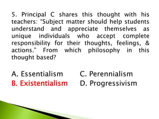 5. Principal C shares this thought with his
teachers: “Subject matter should help students
understand and appreciate themselves as
unique individuals who accept complete
responsibility for their thoughts, feelings, &
actions.” From which philosophy in this
thought based?
A. Essentialism C. Perennialism
B. Existentialism D. Progressivism
 
