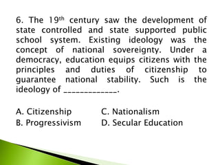 6. The 19th century saw the development of
state controlled and state supported public
school system. Existing ideology was the
concept of national sovereignty. Under a
democracy, education equips citizens with the
principles and duties of citizenship to
guarantee national stability. Such is the
ideology of _____________.
A. Citizenship C. Nationalism
B. Progressivism D. Secular Education
 