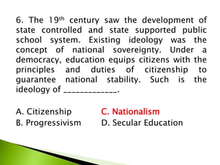 6. The 19th century saw the development of
state controlled and state supported public
school system. Existing ideology was the
concept of national sovereignty. Under a
democracy, education equips citizens with the
principles and duties of citizenship to
guarantee national stability. Such is the
ideology of _____________.
A. Citizenship C. Nationalism
B. Progressivism D. Secular Education
 