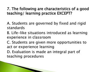 7. The following are characteristics of a good
teaching/ learning practice EXCEPT?
A. Students are governed by fixed and rigid
standards
B. Life-like situations introduced as learning
experience in classroom
C. Students are given more opportunities to
act or experience learning
D. Evaluation is made an integral part of
teaching procedures
 