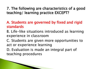 7. The following are characteristics of a good
teaching/ learning practice EXCEPT?
A. Students are governed by fixed and rigid
standards
B. Life-like situations introduced as learning
experience in classroom
C. Students are given more opportunities to
act or experience learning
D. Evaluation is made an integral part of
teaching procedures
 