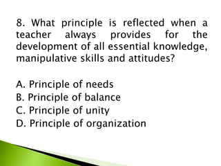8. What principle is reflected when a
teacher always provides for the
development of all essential knowledge,
manipulative skills and attitudes?
A. Principle of needs
B. Principle of balance
C. Principle of unity
D. Principle of organization
 