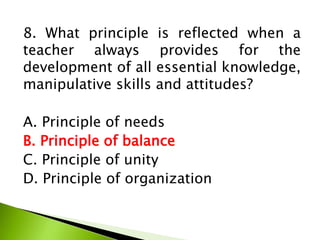 8. What principle is reflected when a
teacher always provides for the
development of all essential knowledge,
manipulative skills and attitudes?
A. Principle of needs
B. Principle of balance
C. Principle of unity
D. Principle of organization
 