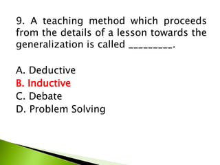 9. A teaching method which proceeds
from the details of a lesson towards the
generalization is called _________.
A. Deductive
B. Inductive
C. Debate
D. Problem Solving
 