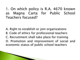 1. On which policy is R.A. 4670 known
as Magna Carta for Public School
Teachers focused?
A. Right to establish or join organizations
B. Code of ethics for professional teachers
C. Recruitment shall take place for training
D. Promotion and improvement of social and
economic status of public school teachers
 