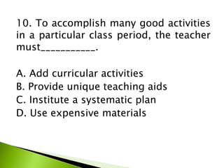 10. To accomplish many good activities
in a particular class period, the teacher
must___________.
A. Add curricular activities
B. Provide unique teaching aids
C. Institute a systematic plan
D. Use expensive materials
 