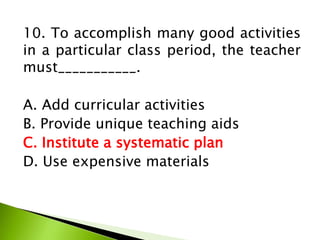 10. To accomplish many good activities
in a particular class period, the teacher
must___________.
A. Add curricular activities
B. Provide unique teaching aids
C. Institute a systematic plan
D. Use expensive materials
 