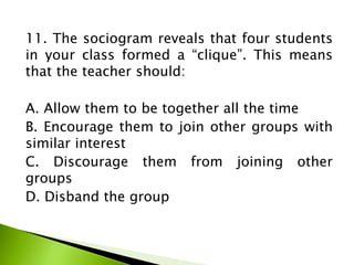 11. The sociogram reveals that four students
in your class formed a “clique”. This means
that the teacher should:
A. Allow them to be together all the time
B. Encourage them to join other groups with
similar interest
C. Discourage them from joining other
groups
D. Disband the group
 