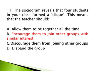11. The sociogram reveals that four students
in your class formed a “clique”. This means
that the teacher should:
A. Allow them to be together all the time
B. Encourage them to join other groups with
similar interest
C.Discourage them from joining other groups
D. Disband the group
 