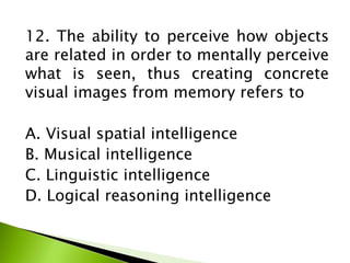12. The ability to perceive how objects
are related in order to mentally perceive
what is seen, thus creating concrete
visual images from memory refers to
A. Visual spatial intelligence
B. Musical intelligence
C. Linguistic intelligence
D. Logical reasoning intelligence
 