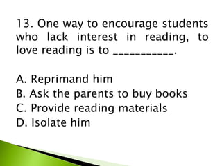 13. One way to encourage students
who lack interest in reading, to
love reading is to ___________.
A. Reprimand him
B. Ask the parents to buy books
C. Provide reading materials
D. Isolate him
 