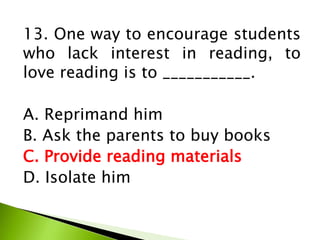 13. One way to encourage students
who lack interest in reading, to
love reading is to ___________.
A. Reprimand him
B. Ask the parents to buy books
C. Provide reading materials
D. Isolate him
 