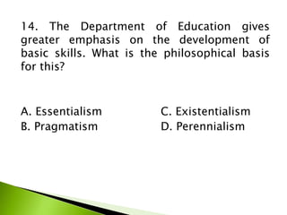 14. The Department of Education gives
greater emphasis on the development of
basic skills. What is the philosophical basis
for this?
A. Essentialism C. Existentialism
B. Pragmatism D. Perennialism
 