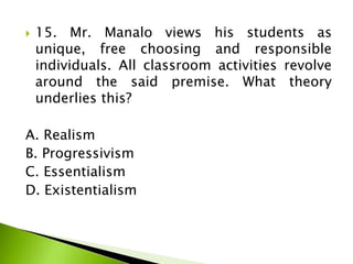  15. Mr. Manalo views his students as
unique, free choosing and responsible
individuals. All classroom activities revolve
around the said premise. What theory
underlies this?
A. Realism
B. Progressivism
C. Essentialism
D. Existentialism
 