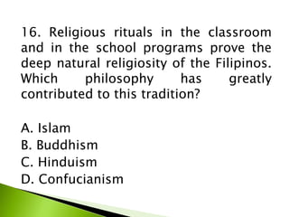 16. Religious rituals in the classroom
and in the school programs prove the
deep natural religiosity of the Filipinos.
Which philosophy has greatly
contributed to this tradition?
A. Islam
B. Buddhism
C. Hinduism
D. Confucianism
 