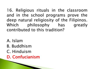 16. Religious rituals in the classroom
and in the school programs prove the
deep natural religiosity of the Filipinos.
Which philosophy has greatly
contributed to this tradition?
A. Islam
B. Buddhism
C. Hinduism
D. Confucianism
 