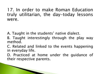 17. In order to make Roman Education
truly utilitarian, the day-today lessons
were.
A. Taught in the students’ native dialect.
B. Taught interestingly through the play way
method.
C. Related and linked to the events happening
in everyday life.
D. Practiced at home under the guidance of
their respective parents.
 