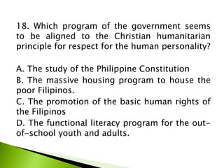 18. Which program of the government seems
to be aligned to the Christian humanitarian
principle for respect for the human personality?
A. The study of the Philippine Constitution
B. The massive housing program to house the
poor Filipinos.
C. The promotion of the basic human rights of
the Filipinos
D. The functional literacy program for the out-
of-school youth and adults.
 