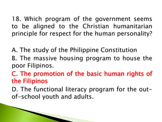 18. Which program of the government seems
to be aligned to the Christian humanitarian
principle for respect for the human personality?
A. The study of the Philippine Constitution
B. The massive housing program to house the
poor Filipinos.
C. The promotion of the basic human rights of
the Filipinos
D. The functional literacy program for the out-
of-school youth and adults.
 