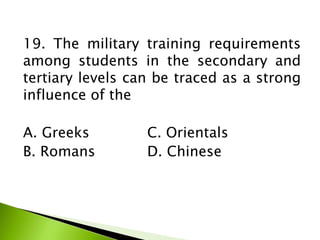19. The military training requirements
among students in the secondary and
tertiary levels can be traced as a strong
influence of the
A. Greeks C. Orientals
B. Romans D. Chinese
 