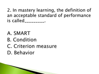 2. In mastery learning, the definition of
an acceptable standard of performance
is called_________.
A. SMART
B. Condition
C. Criterion measure
D. Behavior
 