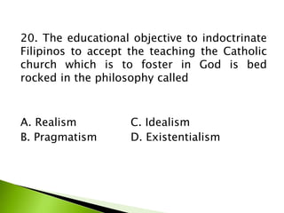 20. The educational objective to indoctrinate
Filipinos to accept the teaching the Catholic
church which is to foster in God is bed
rocked in the philosophy called
A. Realism C. Idealism
B. Pragmatism D. Existentialism
 