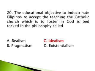 20. The educational objective to indoctrinate
Filipinos to accept the teaching the Catholic
church which is to foster in God is bed
rocked in the philosophy called
A. Realism C. Idealism
B. Pragmatism D. Existentialism
 