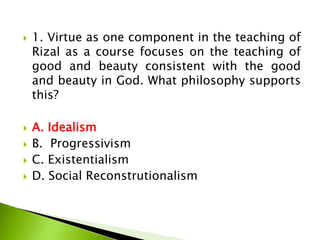  1. Virtue as one component in the teaching of
Rizal as a course focuses on the teaching of
good and beauty consistent with the good
and beauty in God. What philosophy supports
this?
 A. Idealism
 B. Progressivism
 C. Existentialism
 D. Social Reconstrutionalism
 