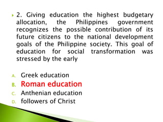  2. Giving education the highest budgetary
allocation, the Philippines government
recognizes the possible contribution of its
future citizens to the national development
goals of the Philippine society. This goal of
education for social transformation was
stressed by the early
A. Greek education
B. Roman education
C. Anthenian education
D. followers of Christ
 
