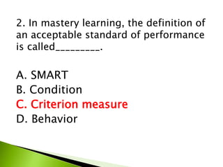 2. In mastery learning, the definition of
an acceptable standard of performance
is called_________.
A. SMART
B. Condition
C. Criterion measure
D. Behavior
 