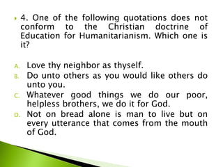  4. One of the following quotations does not
conform to the Christian doctrine of
Education for Humanitarianism. Which one is
it?
A. Love thy neighbor as thyself.
B. Do unto others as you would like others do
unto you.
C. Whatever good things we do our poor,
helpless brothers, we do it for God.
D. Not on bread alone is man to live but on
every utterance that comes from the mouth
of God.
 