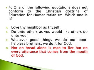  4. One of the following quotations does not
conform to the Christian doctrine of
Education for Humanitarianism. Which one is
it?
A. Love thy neighbor as thyself.
B. Do unto others as you would like others do
unto you.
C. Whatever good things we do our poor,
helpless brothers, we do it for God.
D. Not on bread alone is man to live but on
every utterance that comes from the mouth
of God.
 