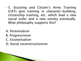  5. Scouting and Citizen’s Army Training
(CAT) give training in character-building,
citizenship training, etc. which lead a new
social order and a new society eventually.
What philosophy supports this?
A. Perennialism
B. Progressivism
C. Existentialism
D. Social reconstructionism
 
