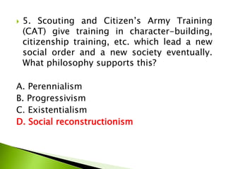  5. Scouting and Citizen’s Army Training
(CAT) give training in character-building,
citizenship training, etc. which lead a new
social order and a new society eventually.
What philosophy supports this?
A. Perennialism
B. Progressivism
C. Existentialism
D. Social reconstructionism
 
