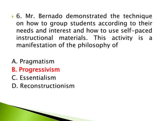  6. Mr. Bernado demonstrated the technique
on how to group students according to their
needs and interest and how to use self-paced
instructional materials. This activity is a
manifestation of the philosophy of
A. Pragmatism
B. Progressivism
C. Essentialism
D. Reconstructionism
 