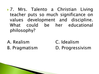  7. Mrs. Talento a Christian Living
teacher puts so much significance on
values development and discipline.
What could be her educational
philosophy?
A. Realism C. Idealism
B. Pragmatism D. Progressivism
 