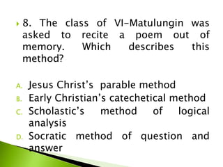  8. The class of VI-Matulungin was
asked to recite a poem out of
memory. Which describes this
method?
A. Jesus Christ’s parable method
B. Early Christian’s catechetical method
C. Scholastic’s method of logical
analysis
D. Socratic method of question and
answer
 