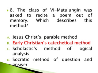  8. The class of VI-Matulungin was
asked to recite a poem out of
memory. Which describes this
method?
A. Jesus Christ’s parable method
B. Early Christian’s catechetical method
C. Scholastic’s method of logical
analysis
D. Socratic method of question and
answer
 