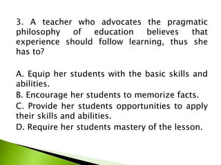 3. A teacher who advocates the pragmatic
philosophy of education believes that
experience should follow learning, thus she
has to?
A. Equip her students with the basic skills and
abilities.
B. Encourage her students to memorize facts.
C. Provide her students opportunities to apply
their skills and abilities.
D. Require her students mastery of the lesson.
 