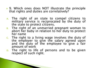  9. Which ones does NOT illustrate the principle
that rights and duties are correlatively?
A. The right of an state to compel citizens to
military service is reciprocated by the duty of
the state to protect citizens.
B. The right of an unmarried pregnant woman to
abort her baby in relation to her duty to protect
her name
C. The right to a living wage involves the duty of
the employer to give the salary agreed upon
and the duty of the employee to give a fair
amount of work
D. The right to life of persons and to be given
respect of such right.
 