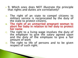  9. Which ones does NOT illustrate the principle
that rights and duties are correlatively?
A. The right of an state to compel citizens to
military service is reciprocated by the duty of
the state to protect citizens.
B. The right of an unmarried pregnant woman to
abort her baby in relation to her duty to protect
her name
C. The right to a living wage involves the duty of
the employer to give the salary agreed upon
and the duty of the employee to give a fair
amount of work
D. The right to life of persons and to be given
respect of such right.
 