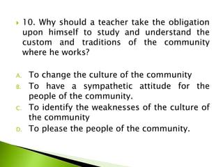  10. Why should a teacher take the obligation
upon himself to study and understand the
custom and traditions of the community
where he works?
A. To change the culture of the community
B. To have a sympathetic attitude for the
people of the community.
C. To identify the weaknesses of the culture of
the community
D. To please the people of the community.
 