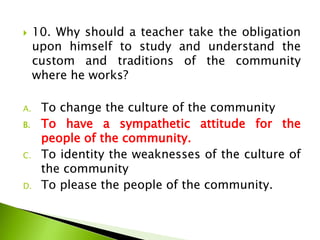  10. Why should a teacher take the obligation
upon himself to study and understand the
custom and traditions of the community
where he works?
A. To change the culture of the community
B. To have a sympathetic attitude for the
people of the community.
C. To identity the weaknesses of the culture of
the community
D. To please the people of the community.
 