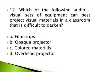  12. Which of the following audio –
visual sets of equipment can best
project visual materials in a classroom
that is difficult to darken?
 a. Filmstrips
 b. Opaque projector
 c. Colored materials
 d. Overhead projector
 