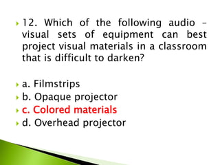  12. Which of the following audio –
visual sets of equipment can best
project visual materials in a classroom
that is difficult to darken?
 a. Filmstrips
 b. Opaque projector
 c. Colored materials
 d. Overhead projector
 