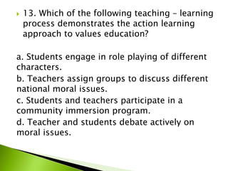  13. Which of the following teaching – learning
process demonstrates the action learning
approach to values education?
a. Students engage in role playing of different
characters.
b. Teachers assign groups to discuss different
national moral issues.
c. Students and teachers participate in a
community immersion program.
d. Teacher and students debate actively on
moral issues.
 
