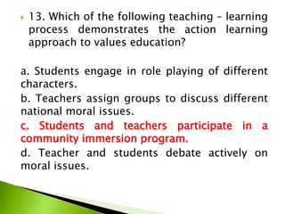  13. Which of the following teaching – learning
process demonstrates the action learning
approach to values education?
a. Students engage in role playing of different
characters.
b. Teachers assign groups to discuss different
national moral issues.
c. Students and teachers participate in a
community immersion program.
d. Teacher and students debate actively on
moral issues.
 