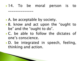  14. To be moral person is to
______________
 A. be acceptable by society.
 B. know and act upon the “ought to
be” and the “ought to do”.
 C. be able to follow the dictates of
one’s conscience.
 D. be integrated in speech, feeling,
thinking and action.
 